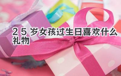 25岁女孩过生日喜欢什么礼物