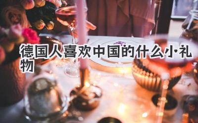 德国人喜欢中国的什么小礼物