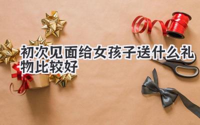 初次见面给女孩子送什么礼物比较好