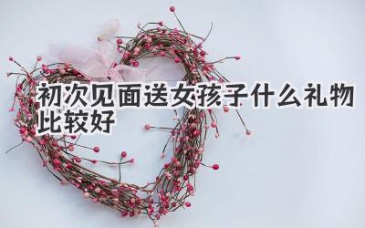 初次见面送女孩子什么礼物比较好