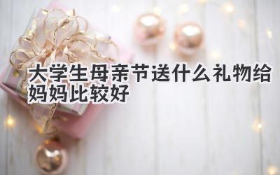 大学生母亲节送什么礼物给妈妈比较好
