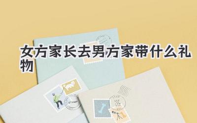 女方家长去男方家带什么礼物