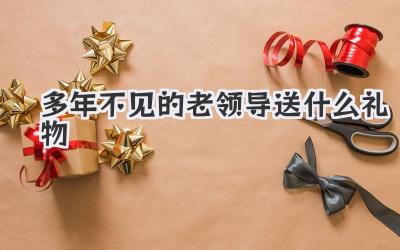 多年不见的老领导送什么礼物