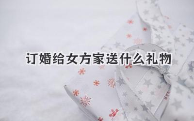 订婚给女方家送什么礼物