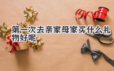 第一次去亲家母家买什么礼物好呢