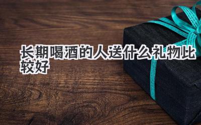 长期喝酒的人送什么礼物比较好