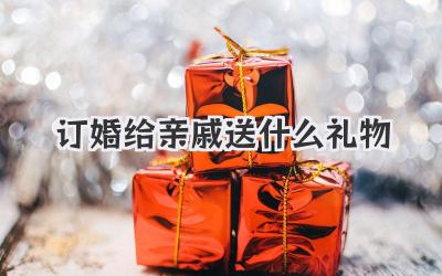 订婚给亲戚送什么礼物