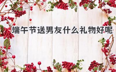 端午节送男友什么礼物好呢