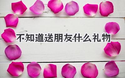 不知道送朋友什么礼物