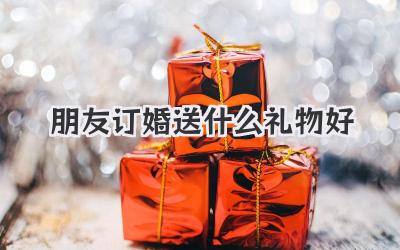 朋友订婚送什么礼物好
