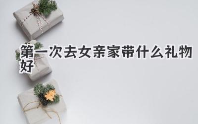 第一次去女亲家带什么礼物好