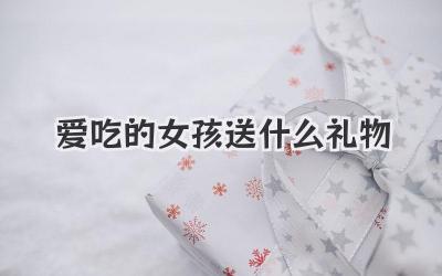 爱吃的女孩送什么礼物