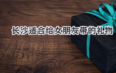 长沙适合给女朋友带的礼物