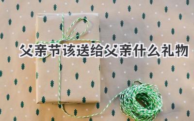 父亲节该送给父亲什么礼物