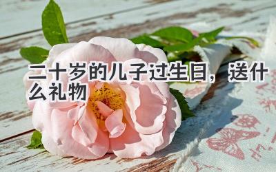二十岁的儿子过生日,送什么礼物