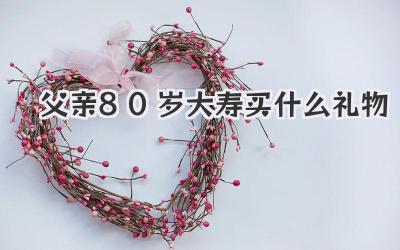 父亲80岁大寿买什么礼物