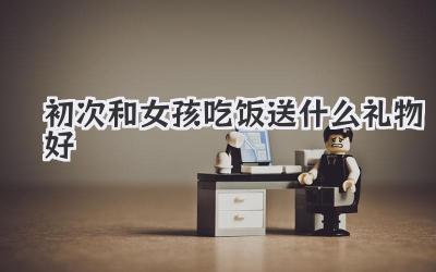 初次和女孩吃饭送什么礼物好