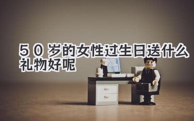 50岁的女性过生日送什么礼物好呢