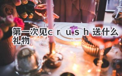 第一次见crush送什么礼物