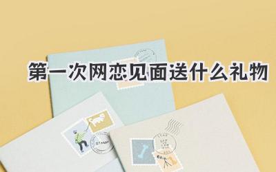 第一次网恋见面送什么礼物