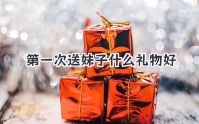 第一次送妹子什么礼物好