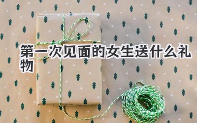 第一次见面的女生送什么礼物