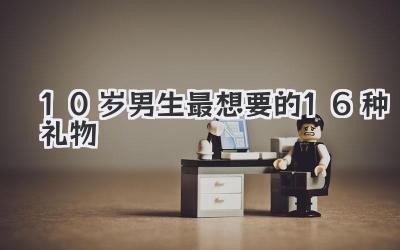 10岁男生最想要的16种礼物