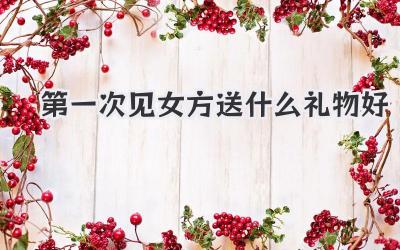 第一次见女方送什么礼物好