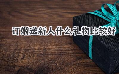 订婚送新人什么礼物比较好