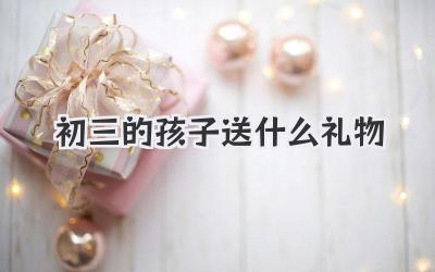 初三的孩子送什么礼物