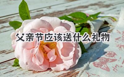 父亲节应该送什么礼物