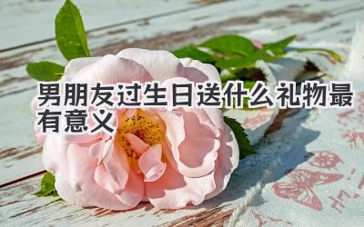 男朋友过生日送什么礼物最有意义