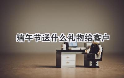 端午节送什么礼物给客户