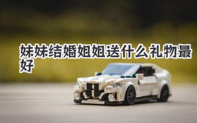 妹妹结婚姐姐送什么礼物最好