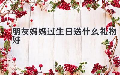 朋友妈妈过生日送什么礼物好