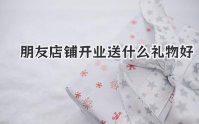 朋友店铺开业送什么礼物好