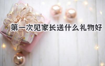 第一次见家长送什么礼物好