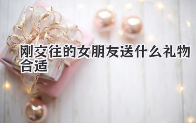 刚交往的女朋友送什么礼物合适