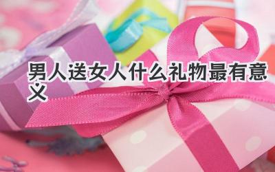 男人送女人什么礼物最有意义