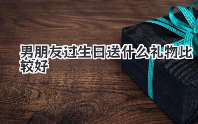 男朋友过生日送什么礼物比较好