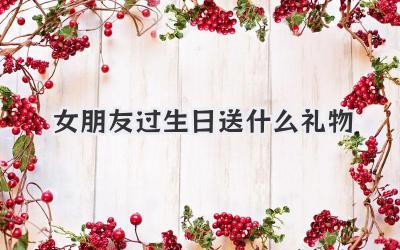 女朋友过生日送什么礼物