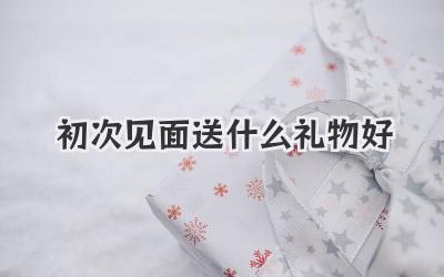 初次见面送什么礼物好