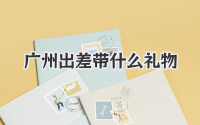 广州出差带什么礼物