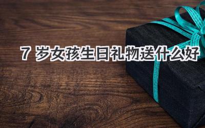 7岁女孩生日礼物送什么好