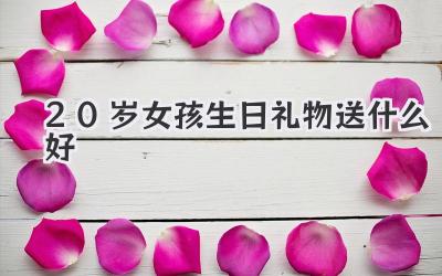20岁女孩生日礼物送什么好