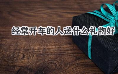 经常开车的人送什么礼物好