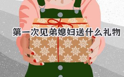第一次见弟媳妇送什么礼物