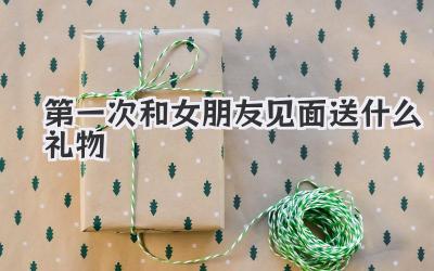 第一次和女朋友见面送什么礼物