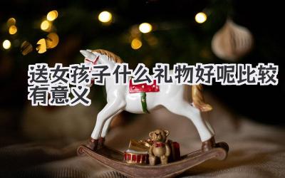 送女孩子什么礼物好呢比较有意义