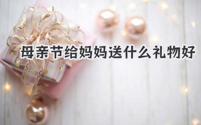 母亲节给妈妈送什么礼物好